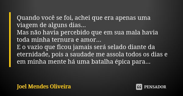 Quando você se foi, achei que era apenas uma viagem de alguns dias... Mas não havia percebido que em sua mala havia toda minha ternura e amor... E o vazio que f... Frase de Joel Mendes Oliveira.