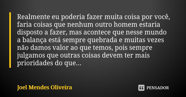 Realmente eu poderia fazer muita coisa por você, faria coisas que nenhum outro homem estaria disposto a fazer, mas acontece que nesse mundo a balança está sempr... Frase de Joel Mendes Oliveira.