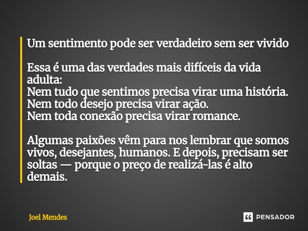 Um sentimento pode ser verdadeiro sem ser vivido Essa é uma das verdades mais difíceis da vida adulta: Nem tudo que sentimos precisa virar uma história. Nem to... Frase de Joel Mendes.