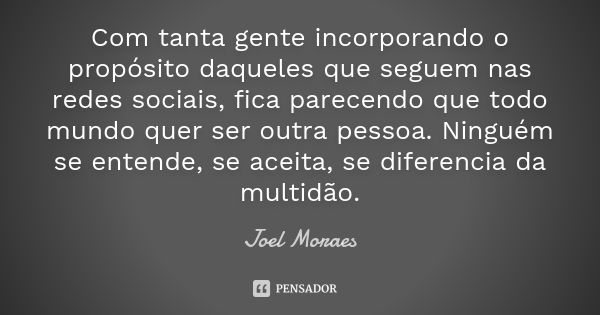 Com tanta gente incorporando o propósito daqueles que seguem nas redes sociais, fica parecendo que todo mundo quer ser outra pessoa. Ninguém se entende, se acei... Frase de Joel Moraes.