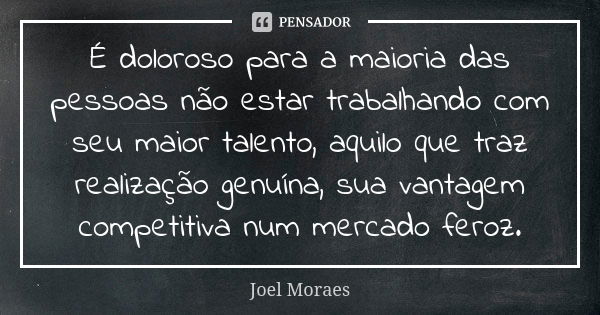 É doloroso para a maioria das pessoas não estar trabalhando com seu maior talento, aquilo que traz realização genuína, sua vantagem competitiva num mercado fero... Frase de Joel Moraes.