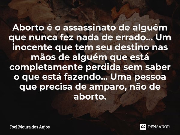 ⁠Aborto é o assassinato de alguém que nunca fez nada de errado... Um inocente que tem seu destino nas mãos de alguém que está completamente perdida sem saber o ... Frase de Joel Moura Dos Anjos.