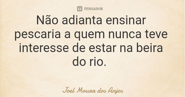 Não adianta ensinar pescaria a quem nunca teve interesse de estar na beira do rio.... Frase de Joel Moura dos Anjos.