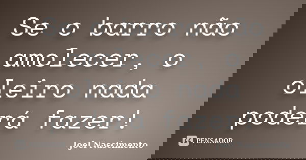 Se o barro não amolecer, o oleiro nada poderá fazer!... Frase de Joel Nascimento.