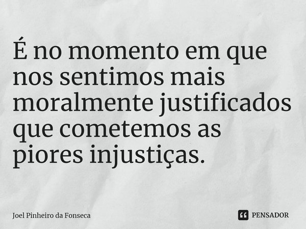 ⁠É no momento em que nos sentimos mais moralmente justificados que cometemos as piores injustiças.... Frase de Joel Pinheiro da Fonseca.