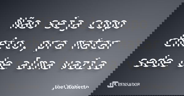 Não seja copo cheio, pra matar sede de alma vazia... Frase de Joel Roberto.