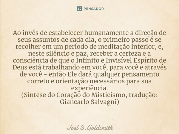 ⁠Ao invés de estabelecer humanamente a direção de seus assuntos de cada dia, o primeiro passo é se recolher em um período de meditação interior, e, neste silênc... Frase de Joel S.Goldsmith.