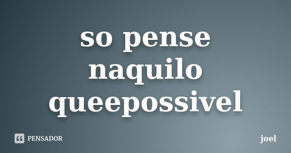 so pense naquilo queepossivel... Frase de joel.