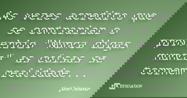 As vezes acredito que se contrariar o proverbio "Nunca digas nunca" as coisas se tornem realidade...... Frase de Joel Sousa.