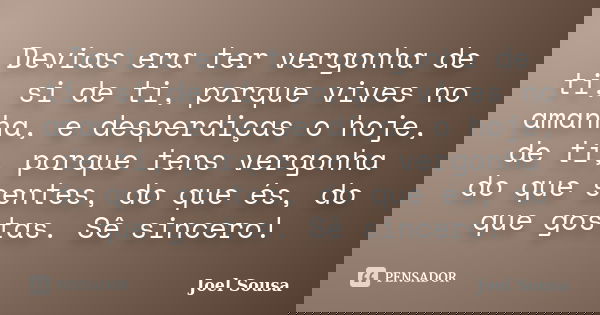 Devias era ter vergonha de ti, si de ti, porque vives no amanha, e desperdiças o hoje, de ti, porque tens vergonha do que sentes, do que és, do que gostas. Sê s... Frase de Joel Sousa.