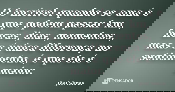 O incrível quando se ama é que podem passar km, horas, dias, momentos, mas a única diferença no sentimento, é que ele é maior.... Frase de Joel Sousa.