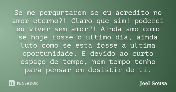 Se me perguntarem se eu acredito no amor eterno?! Claro que sim! poderei eu viver sem amor?! Ainda amo como se hoje fosse o ultimo dia, ainda luto como se esta ... Frase de Joel Sousa.