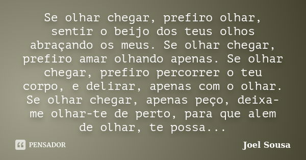 Se olhar chegar, prefiro olhar, sentir o beijo dos teus olhos abraçando os meus. Se olhar chegar, prefiro amar olhando apenas. Se olhar chegar, prefiro percorre... Frase de Joel Sousa.