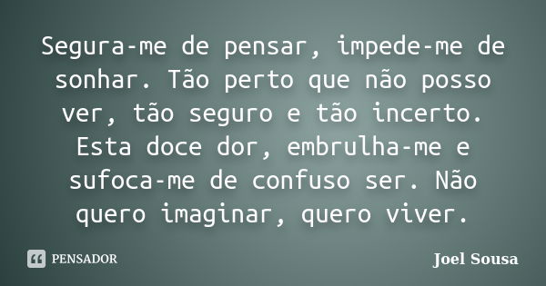 Segura-me de pensar, impede-me de sonhar. Tão perto que não posso ver, tão seguro e tão incerto. Esta doce dor, embrulha-me e sufoca-me de confuso ser. Não quer... Frase de Joel Sousa.