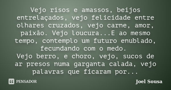 Vejo risos e amassos, beijos entrelaçados, vejo felicidade entre olhares cruzados, vejo carne, amor, paixão. Vejo loucura...E ao mesmo tempo, contemplo um futur... Frase de Joel Sousa.