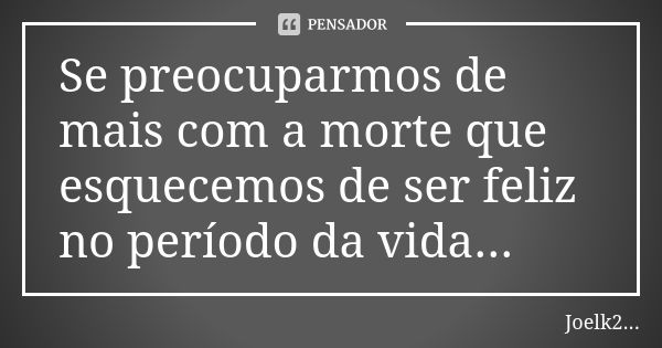 Se preocuparmos de mais com a morte que esquecemos de ser feliz no período da vida...... Frase de Joelk2....