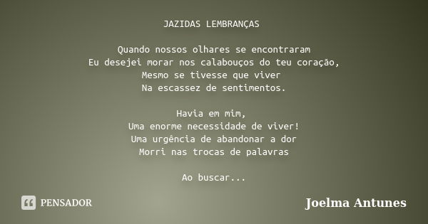 JAZIDAS LEMBRANÇAS Quando nossos olhares se encontraram Eu desejei morar nos calabouços do teu coração, Mesmo se tivesse que viver Na escassez de sentimentos. H... Frase de Joelma Antunes.