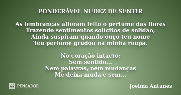 PONDERÁVEL NUDEZ DE SENTIR As lembranças afloram feito o perfume das flores Trazendo sentimentos solícitos de solidão, Ainda suspiram quando ouço teu nome Teu p... Frase de Joelma Antunes.