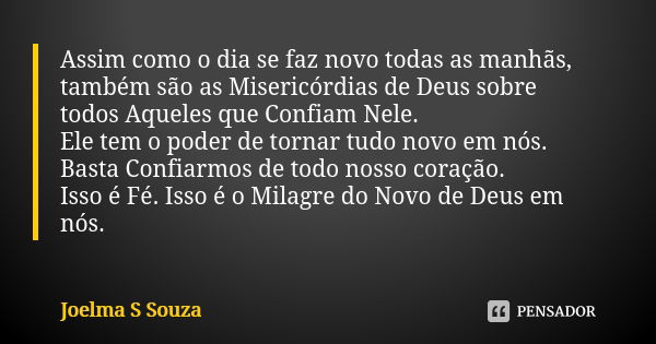 Assim como o dia se faz novo todas as manhãs, também são as Misericórdias de Deus sobre todos Aqueles que Confiam Nele. Ele tem o poder de tornar tudo novo em n... Frase de Joelma S Souza.