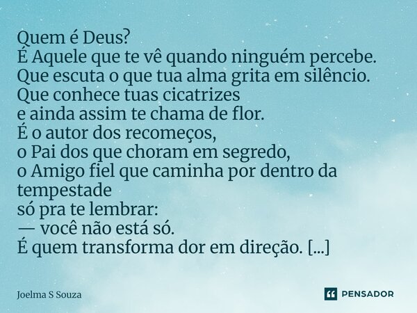 Quem é Deus? É Aquele que te vê quando ninguém percebe. Que escuta o que tua alma grita em silêncio. Que conhece tuas cicatrizes e ainda assim te chama de flor... Frase de Joelma S Souza.