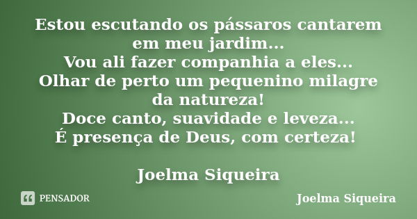 Estou escutando os pássaros cantarem em meu jardim... Vou ali fazer companhia a eles... Olhar de perto um pequenino milagre da natureza! Doce canto, suavidade e... Frase de Joelma Siqueira.