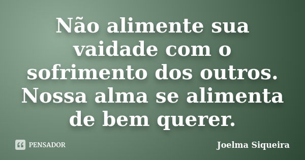 Não alimente sua vaidade com o sofrimento dos outros. Nossa alma se alimenta de bem querer.... Frase de Joelma Siqueira.