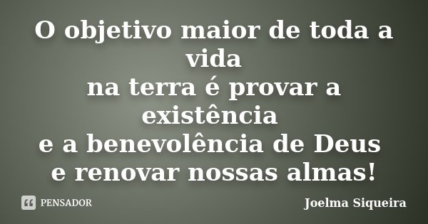 O objetivo maior de toda a vida na terra é provar a existência e a benevolência de Deus e renovar nossas almas!... Frase de Joelma Siqueira.