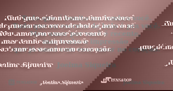 Tudo que é bonito me lembra você.
Tudo que eu escrevo de belo é pra você.
Meu amor por você é recente, mas tenho a impressão que já nasci com esse amor no coraç... Frase de Joelma Siqueira.