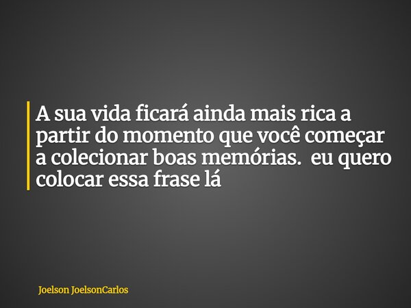 A sua vida ficará ainda mais rica a partir do momento que você começar a colecionar boas memórias. eu quero colocar essa frase lá... Frase de Joelson JoelsonCarlos.