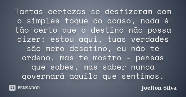 Tantas certezas se desfizeram com o simples toque do acaso, nada é tão certo que o destino não possa dizer: estou aqui, tuas verdades são mero desatino, eu não ... Frase de Joelton Silva.