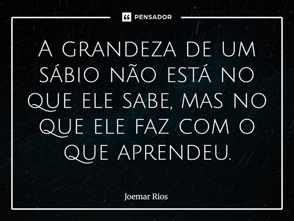 ⁠A grandeza de um sábio não está no que ele sabe, mas no que ele faz com o que aprendeu.... Frase de Joemar Rios.