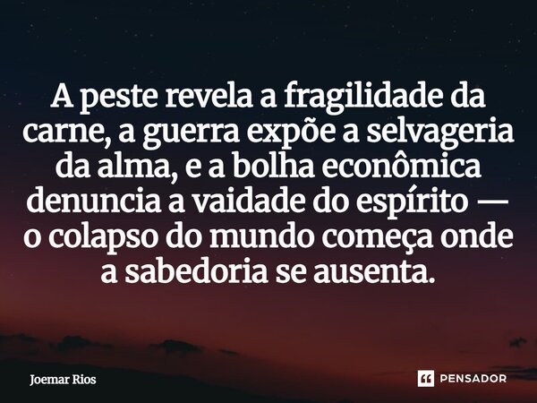 ⁠A peste revela a fragilidade da carne, a guerra expõe a selvageria da alma, e a bolha econômica denuncia a vaidade do espírito — o colapso do mundo começa onde... Frase de Joemar Rios.