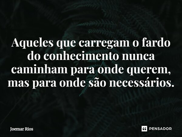⁠Aqueles que carregam o fardo do conhecimento nunca caminham para onde querem, mas para onde são necessários.... Frase de Joemar Rios.