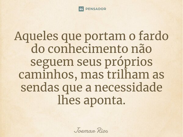 ⁠Aqueles que portam o fardo do conhecimento não seguem seus próprios caminhos, mas trilham as sendas que a necessidade lhes aponta.... Frase de Joemar Rios.