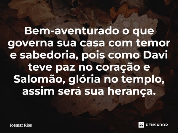 ⁠Bem-aventurado o que governa sua casa com temor e sabedoria, pois como Davi teve paz no coração e Salomão, glória no templo, assim será sua herança.... Frase de Joemar Rios.