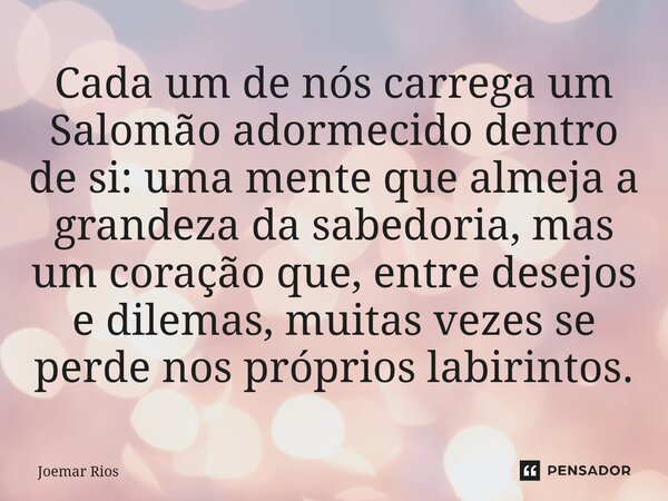 ⁠Cada um de nós carrega um Salomão adormecido dentro de si: uma mente que almeja a grandeza da sabedoria, mas um coração que, entre desejos e dilemas, muitas ve... Frase de Joemar Rios.