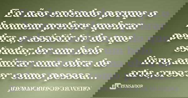 Eu não entendo porque o homem prefere quebrar pedra,e assistir tv do que estudar,ler um belo livro,admirar uma obra de arte,crescer como pessoa...... Frase de Joemar Rios de Oliveira.