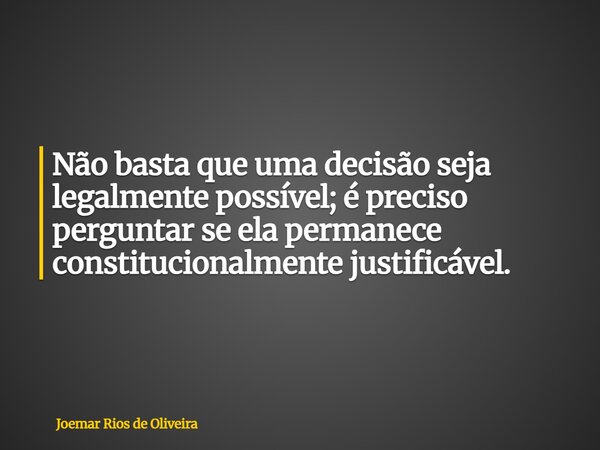 Não basta que uma decisão seja legalmente possível; é preciso perguntar se ela permanece constitucionalmente justificável.... Frase de Joemar Rios de Oliveira.