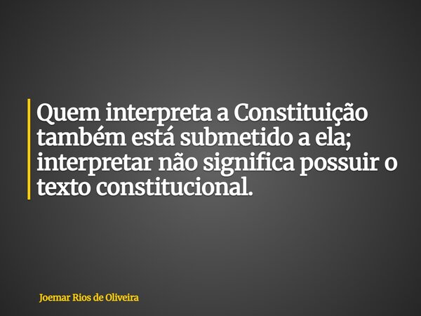 Quem interpreta a Constituição também está submetido a ela; interpretar não significa possuir o texto constitucional.... Frase de Joemar Rios de Oliveira.