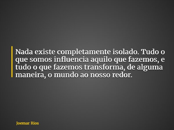 Nada existe completamente isolado. Tudo o que somos influencia aquilo que fazemos, e tudo o que fazemos transforma, de alguma maneira, o mundo ao nosso redor.... Frase de Joemar Rios.
