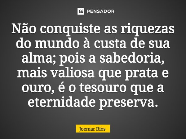 ⁠Não conquiste as riquezas do mundo à custa de sua alma; pois a sabedoria, mais valiosa que prata e ouro, é o tesouro que a eternidade preserva.... Frase de Joemar Rios.