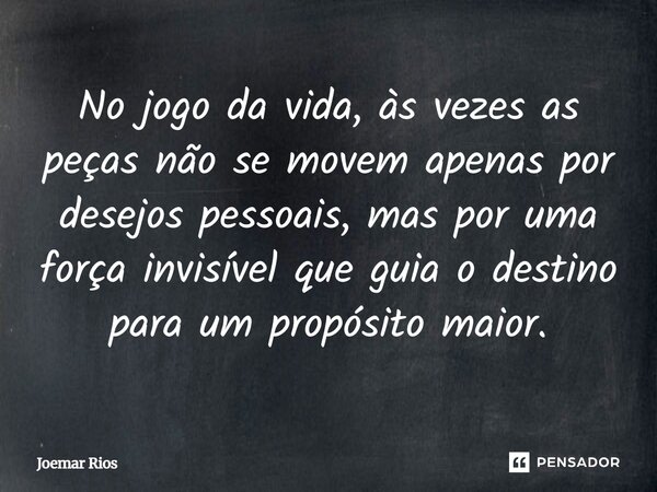 ⁠No jogo da vida, às vezes as peças não se movem apenas por desejos pessoais, mas por uma força invisível que guia o destino para um propósito maior.... Frase de Joemar Rios.