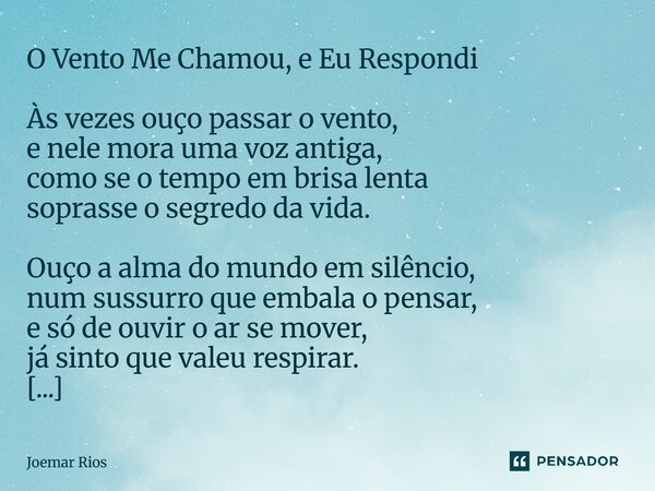 O Vento Me Chamou, e Eu Respondi Às vezes ouço passar o vento, e nele mora uma voz antiga, como se o tempo em brisa lenta soprasse o segredo da vida. Ouço a al... Frase de Joemar Rios.