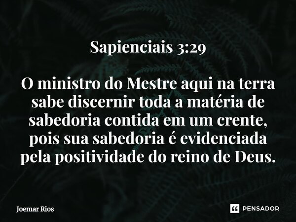 ⁠Sapienciais 3:29 O ministro do Mestre aqui na terra sabe discernir toda a matéria de sabedoria contida em um crente, pois sua sabedoria é evidenciada pela posi... Frase de Joemar Rios.