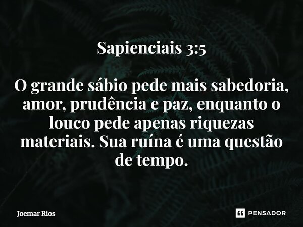 ⁠Sapienciais 3:5 O grande sábio pede mais sabedoria, amor, prudência e paz, enquanto o louco pede apenas riquezas materiais. Sua ruína é uma questão de tempo.... Frase de Joemar Rios.