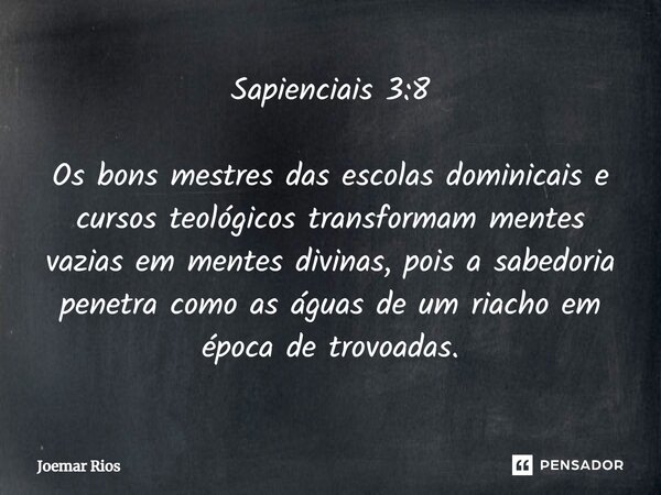 ⁠Sapienciais 3:8 Os bons mestres das escolas dominicais e cursos teológicos transformam mentes vazias em mentes divinas, pois a sabedoria penetra como as águas ... Frase de Joemar Rios.