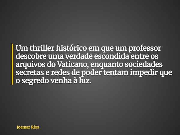 Um thriller histórico em que um professor descobre uma verdade escondida entre os arquivos do Vaticano, enquanto sociedades secretas e redes de poder tentam imp... Frase de Joemar Rios.