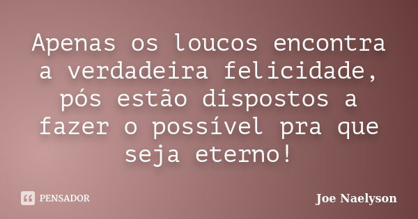 Apenas os loucos encontra a verdadeira felicidade, pós estão dispostos a fazer o possível pra que seja eterno!... Frase de Joe Naelyson.