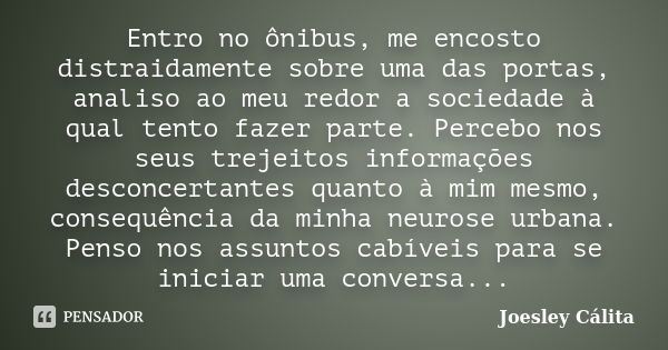 Entro no ônibus, me encosto distraidamente sobre uma das portas, analiso ao meu redor a sociedade à qual tento fazer parte. Percebo nos seus trejeitos informaçõ... Frase de Joesley Cálita.