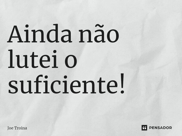 ⁠Ainda não lutei o suficiente!... Frase de Joe Troina.